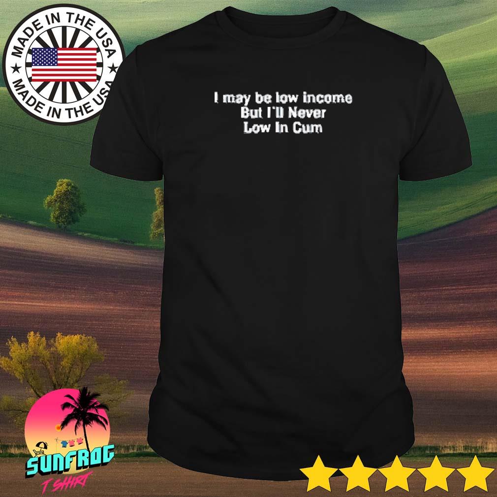 I may be low income but I'll never be low in cum shirt