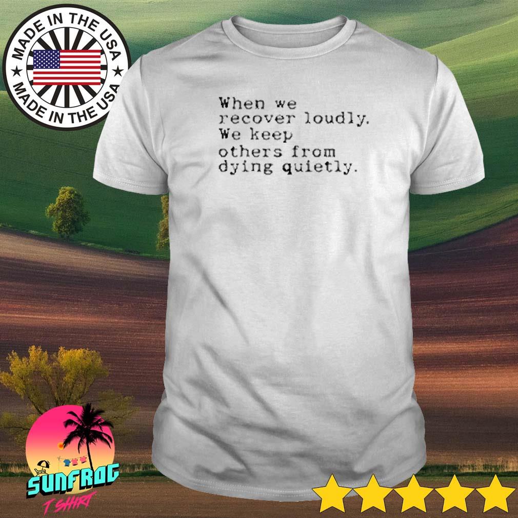When we recover loudly we keep others from dying quietly shirt