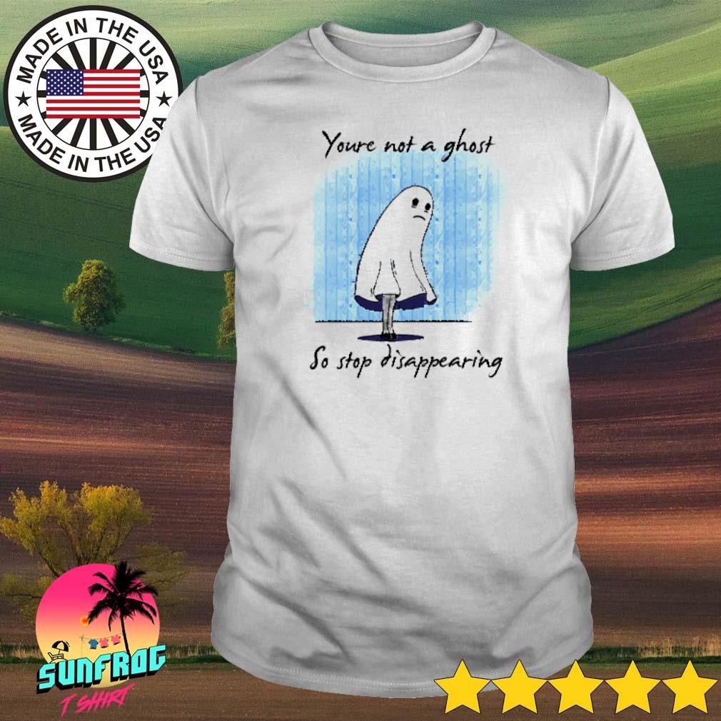 You're not a ghost so stop disappearing shirt
